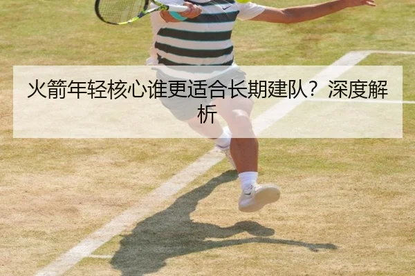 火箭年轻核心谁更适合长期建队？深度解析