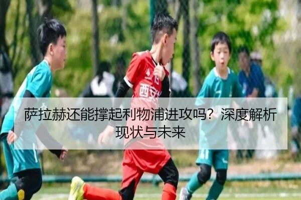 萨拉赫还能撑起利物浦进攻吗？深度解析现状与未来