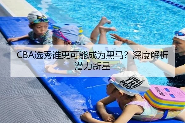 CBA选秀谁更可能成为黑马？深度解析潜力新星