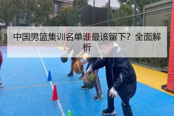 中国男篮集训名单谁最该留下？全面解析